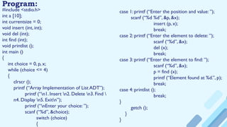 Program:
#include <stdio.h>
int a [10];
int currentsize = 0;
void insert (int, int);
void del (int);
int find (int);
void printlist ();
int main ()
{
int choice = 0, p, x;
while (choice <= 4)
{
clrscr ();
printf (“Array Implementation of List ADT”);
printf (“n1. Insert n2. Delete n3. Find 
n4. Display n5. Exitn”);
printf (“nEnter your choice: ”);
scanf (“%d”, &choice);
switch (choice)
{
case 1: printf (“Enter the position and value: ”);
scanf (“%d %d”, &p, &x);
insert (p, x);
break;
case 2: printf (“Enter the element to delete: ”);
scanf (“%d”, &x);
del (x);
break;
case 3: printf (“Enter the element to find: ”);
scanf (“%d”, &x);
p = find (x);
printf (“Element found at %d.”, p);
break;
case 4: printlist ();
break;
}
getch ();
}
}
 