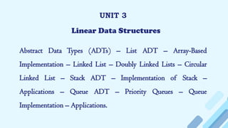 UNIT 3
Linear Data Structures
Abstract Data Types (ADTs) – List ADT – Array-Based
Implementation – Linked List – Doubly Linked Lists – Circular
Linked List – Stack ADT – Implementation of Stack –
Applications – Queue ADT – Priority Queues – Queue
Implementation – Applications.
 