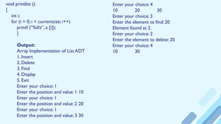 void printlist ()
{
int i;
for (i = 0; i < currentsize; i++)
printf (“%dt”, a [i]);
}
Output:
Array Implementation of List ADT
1. Insert
2. Delete
3. Find
4. Display
5. Exit
Enter your choice: 1
Enter the position and value: 1 10
Enter your choice: 1
Enter the position and value: 2 20
Enter your choice: 1
Enter the position and value: 3 30
Enter your choice: 4
10 20 30
Enter your choice: 3
Enter the element to find: 20
Element found at 2.
Enter your choice: 2
Enter the element to delete: 20
Enter your choice: 4
10 30
 
