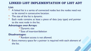LINKED LIST IMPLEMENTATION OF LIST ADT
List:
 A linked list is a series of connected nodes but the nodes need not
to be stored in consecutive location.
 The size of the list is dynamic.
 Each node contains at least a piece of data (any type) and pointer
to the next node in the list.
Advantages over Arrays:
Dynamic size
Ease of insertion/deletion
Disadvantages:
Random access is not allowed.
 Extra memory space for a pointer is required with each element of
the list.
 