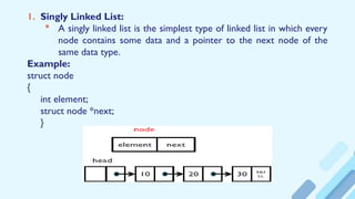 1. Singly Linked List:
 A singly linked list is the simplest type of linked list in which every
node contains some data and a pointer to the next node of the
same data type.
Example:
struct node
{
int element;
struct node *next;
}
 