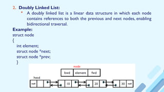 2. Doubly Linked List:
 A doubly linked list is a linear data structure in which each node
contains references to both the previous and next nodes, enabling
bidirectional traversal.
Example:
struct node
{
int element;
struct node *next;
struct node *prev;
}
 