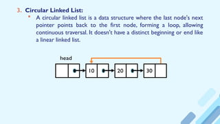 3. Circular Linked List:
 A circular linked list is a data structure where the last node's next
pointer points back to the first node, forming a loop, allowing
continuous traversal. It doesn't have a distinct beginning or end like
a linear linked list.
10 20 30
head
 