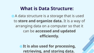 What is Data Structure:
●A data structure is a storage that is used
to store and organize data. It is a way of
arranging data on a computer so that it
can be accessed and updated
efficiently.
●It is also used for processing,
retrieving, and storing data.
 