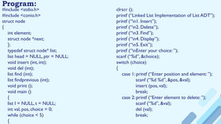 Program:
#include <stdio.h>
#include <conio.h>
struct node
{
int element;
struct node *next;
};
typedef struct node* list;
list head = NULL, ptr = NULL;
void insert (int, int);
void del (int);
list find (int);
list findprevious (int);
void print ();
void main ()
{
list l = NULL, t = NULL;
int val, pos, choice = 0;
while (choice < 5)
{
clrscr ();
printf (“Linked List Implementation of List ADT”);
printf (“n1. Insert”);
printf (“n2. Delete”);
printf (“n3. Find”);
printf (“n4. Display”);
printf (“n5. Exit”);
printf (“nEnter your choice: ”);
scanf (“%d”, &choice);
switch (choice)
{
case 1: printf (“Enter position and element: ”);
scanf (“%d %d”, &pos, &val);
insert (pos, val);
break;
case 2: printf (“Enter element to delete: ”);
scanf (“%d”, &val);
del (val);
break;
 