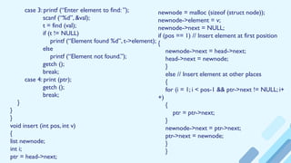 case 3: printf (“Enter element to find: ”);
scanf (“%d”, &val);
t = find (val);
if (t != NULL)
printf (“Element found %d”, t->element);
else
printf (“Element not found.”);
getch ();
break;
case 4: print (ptr);
getch ();
break;
}
}
}
void insert (int pos, int v)
{
list newnode;
int i;
ptr = head->next;
newnode = malloc (sizeof (struct node));
newnode->element = v;
newnode->next = NULL;
if (pos == 1) // Insert element at first position
{
newnode->next = head->next;
head->next = newnode;
}
else // Insert element at other places
{
for (i = 1; i < pos-1 && ptr->next != NULL; i+
+)
{
ptr = ptr->next;
}
newnode->next = ptr->next;
ptr->next = newnode;
}
}
 