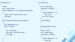 void del (int v)
{
list fp;
ptr = head->next;
if (ptr->element == v) // Delete first position
{
head->next = head->next->next;
free (ptr);
}
else // Delete element at other places
{
fp = findprevious (v);
if (fp != NULL)
{
ptr = fp->next;
fp->next = fp->next->next;
free (ptr);
}
}
}
list find (int v)
{
ptr = head->next;
while (ptr != NULL)
{
if (ptr->element == v)
return ptr;
ptr = ptr->next;
}
return NULL;
}
list findprevious (int v)
{
list fp = head;
ptr = head->next;
while (ptr != NULL)
{
if (ptr->element == v)
return fp;
 
