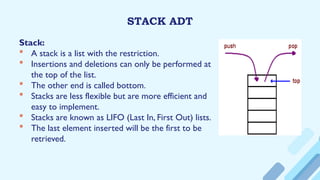 STACK ADT
Stack:
 A stack is a list with the restriction.
 Insertions and deletions can only be performed at
the top of the list.
 The other end is called bottom.
 Stacks are less flexible but are more efficient and
easy to implement.
 Stacks are known as LIFO (Last In, First Out) lists.
 The last element inserted will be the first to be
retrieved.
 
