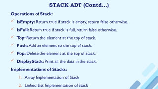 STACK ADT (Contd…)
Operations of Stack:
 IsEmpty: Return true if stack is empty, return false otherwise.
 IsFull: Return true if stack is full, return false otherwise.
 Top: Return the element at the top of stack.
 Push: Add an element to the top of stack.
 Pop: Delete the element at the top of stack.
 DisplayStack: Print all the data in the stack.
Implementations of Stacks:
1. Array Implementation of Stack
2. Linked List Implementation of Stack
 