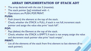 ARRAY IMPLEMENTATION OF STACK ADT
 The array declared with the size 3 (maxsize).
 The stack pointer [sp] initialized with -1.
 Operations are PUSH, POP, PRINT.
PUSH:
 Push (insert) the element at the top of the stack.
 Check, whether the STACK is FULL, if stack is not full, increment stack
pointer and assign the value else print “stack full”.
POP:
 Pop (delete) the Element at the top of the stack.
 Check, whether the STACK is EMPTY, if stack is not empty, assign the value
and decrement stack pointer else print “stack empty”.
PRINT:
 List all the elements of the stack from first element to last element (0 to
stack pointer).
 