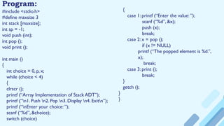 Program:
#include <stdio.h>
#define maxsize 3
int stack [maxsize];
int sp = -1;
void push (int);
int pop ();
void print ();
int main ()
{
int choice = 0, p, x;
while (choice < 4)
{
clrscr ();
printf (“Array Implementation of Stack ADT”);
printf (“n1. Push n2. Pop n3. Display n4. Exitn”);
printf (“nEnter your choice: ”);
scanf (“%d”, &choice);
switch (choice)
{
case 1: printf (“Enter the value: ”);
scanf (“%d”, &x);
push (x);
break;
case 2: x = pop ();
if (x != NULL)
printf (“The popped element is %d.”,
x);
break;
case 3: print ();
break;
}
getch ();
}
}
 