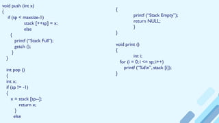 void push (int x)
{
if (sp < maxsize-1)
stack [++sp] = x;
else
{
printf (“Stack Full”);
getch ();
}
}
int pop ()
{
int x;
if (sp != -1)
{
x = stack [sp--];
return x;
}
else
{
printf (“Stack Empty”);
return NULL;
}
}
void print ()
{
int i;
for (i = 0; i <= sp; i++)
printf (“%dn”, stack [i]);
}
 