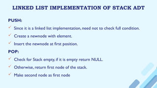 LINKED LIST IMPLEMENTATION OF STACK ADT
PUSH:
 Since it is a linked list implementation, need not to check full condition.
 Create a newnode with element.
 Insert the newnode at first position.
POP:
 Check for Stack empty, if it is empty return NULL.
 Otherwise, return first node of the stack.
 Make second node as first node
 