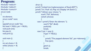 Program:
#include <stdio.h>
#include <stdio.h>
#include <conio.h>
struct node
{
int element;
struct node* next;
};
typedef struct node* list;
list head = NULL, ptr = NULL;
void push (int);
list pop ();
void print ();
void main ()
{
int val, choice = 0;
while (choice < 4)
{
clrscr ();
printf (“Linked List Implementation of Stack ADT”);
printf (“n1. Push n2. Pop n3. Display n4. Exitn”);
printf (“nEnter your choice: ”);
scanf (“%d”, &choice);
switch (choice)
{
case 1: printf (“Enter the element: ”);
scanf (“%d”, &val);
push(val);
break;
case 2: ptr = pop ();
if (ptr != NULL)
{
printf (“The popped element %d.”, ptr->element);
free (ptr);
}
getch ();
break;
 