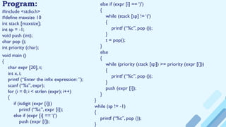 Program:
#include <stdio.h>
#define maxsize 10
int stack [maxsize];
int sp = -1;
void push (int);
char pop ();
int priority (char);
void main ()
{
char expr [20], t;
int x, i;
printf (“Enter the infix expression: ”);
scanf (“%s”, expr);
for (i = 0; i < strlen (expr); i++)
{
if (isdigit (expr [i]))
printf (“%c”, expr [i]);
else if (expr [i] == ‘(‘)
push (expr [i]);
else if (expr [i] == ‘)’)
{
while (stack [sp] != ‘(‘)
{
printf (“%c”, pop ());
}
t = pop();
}
else
{
while (priority (stack [sp]) >= priority (expr [i]))
{
printf (“%c”, pop ());
}
push (expr [i]);
}
}
while (sp != -1)
{
printf (“%c”, pop ());
}
 
