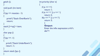 getch ();
}
void push (int item)
{
if (sp == maxsize - 1)
{
printf (“Stack Overflown”);
return;
}
stack [++sp] = item;
}
char pop ()
{
if (sp == -1)
{
printf (“Stack Underflown”);
return -1;
}
return stack [sp--];
}
int priority (char x)
{
if (x == ‘=’)
return 1;
if (x == ‘+’ || x == ‘-’)
return 2;
if(x == ‘*’ || x == ‘/’)
return 3;
}
Output:
Enter the infix expression: a+b*c
abc*+
 