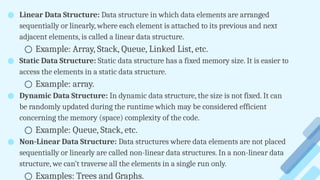 ● Linear Data Structure: Data structure in which data elements are arranged
sequentially or linearly, where each element is attached to its previous and next
adjacent elements, is called a linear data structure.
○ Example: Array, Stack, Queue, Linked List, etc.
● Static Data Structure: Static data structure has a fixed memory size. It is easier to
access the elements in a static data structure.
○ Example: array.
● Dynamic Data Structure: In dynamic data structure, the size is not fixed. It can
be randomly updated during the runtime which may be considered efficient
concerning the memory (space) complexity of the code.
○ Example: Queue, Stack, etc.
● Non-Linear Data Structure: Data structures where data elements are not placed
sequentially or linearly are called non-linear data structures. In a non-linear data
structure, we can’t traverse all the elements in a single run only.
○ Examples: Trees and Graphs.
 