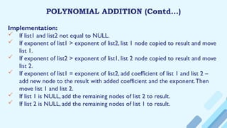 POLYNOMIAL ADDITION (Contd…)
Implementation:
 If list1 and list2 not equal to NULL.
 If exponent of list1 > exponent of list2, list 1 node copied to result and move
list 1.
 If exponent of list2 > exponent of list1, list 2 node copied to result and move
list 2.
 If exponent of list1 = exponent of list2, add coefficient of list 1 and list 2 –
add new node to the result with added coefficient and the exponent.Then
move list 1 and list 2.
 If list 1 is NULL, add the remaining nodes of list 2 to result.
 If list 2 is NULL, add the remaining nodes of list 1 to result.
 