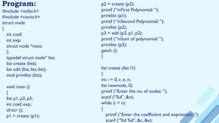 #include <stdio.h>
#include <conio.h>
struct node
{
int coef;
int exp;
struct node *next;
};
typedef struct node* list;
list create (list);
list add (list, list, list);
void printlist (list);
void main ()
{
list p1, p2, p3;
int coef, exp;
clrscr ();
p1 = create (p1);
Program: p2 = create (p2);
printf (“nFirst Polynomial: ”);
printlist (p1);
printf (“nSecond Polynomial: ”);
printlist (p2);
p3 = add (p3, p1, p2);
printf (“nSum of polynomial: ”);
printlist (p3);
getch ();
}
list create (list l1)
{
int i = 0, c, e, n;
list newnode, l2;
printf (“Enter the no. of nodes: ”);
scanf (“%d”, &n);
while (i < n)
{
printf (“Enter the coefficient and expression: ”);
scanf (“%d %d”, &c, &e);
 