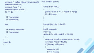 newnode = malloc (sizeof (struct node));
newnode->coef = c;
newnode->exp = e;
newnode->next = NULL;
if (i == 0)
{
l1 = newnode;
l2 = newnode;
}
else
{
l1->next = newnode;
l1 = newnode;
}
i++;
}
return l2;
}
void printlist (list l1)
{
while (l1 != NULL)
{
printf (“%d %d ->”, l1->coef, l1->exp);
l1 = l1->next;
}
}
list add (list l, list l1, list l2)
{
list l3, newnode;
int i = 0;
while (l1 != NULL && l2 != NULL)
{
newnode = malloc (sizeof (struct node));
newnode->next = NULL;
if (l1->exp > l2->exp)
{
newnode = l1;
l1 = l1->next;
 