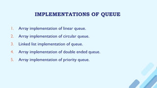 IMPLEMENTATIONS OF QUEUE
1. Array implementation of linear queue.
2. Array implementation of circular queue.
3. Linked list implementation of queue.
4. Array implementation of double ended queue.
5. Array implementation of priority queue.
 
