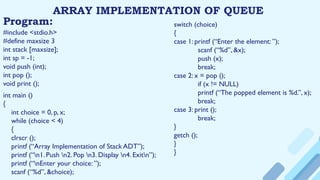 ARRAY IMPLEMENTATION OF QUEUE
Program:
#include <stdio.h>
#define maxsize 3
int stack [maxsize];
int sp = -1;
void push (int);
int pop ();
void print ();
int main ()
{
int choice = 0, p, x;
while (choice < 4)
{
clrscr ();
printf (“Array Implementation of Stack ADT”);
printf (“n1. Push n2. Pop n3. Display n4. Exitn”);
printf (“nEnter your choice: ”);
scanf (“%d”, &choice);
switch (choice)
{
case 1: printf (“Enter the element: ”);
scanf (“%d”, &x);
push (x);
break;
case 2: x = pop ();
if (x != NULL)
printf (“The popped element is %d.”, x);
break;
case 3: print ();
break;
}
getch ();
}
}
 