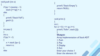 void push (int x)
{
if (sp < maxsize - 1)
stack [++sp] = x;
else
{
printf (“Stack Full”);
getch ();
}
}
int pop ()
{
int x;
if (sp != -1)
{
x = stack [sp--];
return x;
}
else
{
printf (“Stack Empty”);
return NULL;
}
}
void print ()
{
int i;
for (i = 0; i <= sp; i++)
printf (“%dn”, stack [i]);
}
Output:
Array Implementation of Stack ADT
1. Push
2. Pop
3. Display
4. Exit
Enter your choice: 1
Enter the element: 10
 