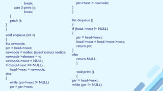 break;
case 3: print ();
break;
}
getch ();
}
}
void enqueue (int v)
{
list newnode;
ptr = head->next;
newnode = malloc (sizeof (struct node));
newnode->element = v;
newnode->next = NULL;
if (head->next == NULL)
head->next = newnode;
else
{
while (ptr->next != NULL)
ptr = ptr->next;
ptr->next = newnode;
}
}
list dequeue ()
{
if (head->next != NULL)
{
ptr = head->next;
head->next = head->next->next;
return ptr;
}
else
return NULL;
}
void print ()
{
ptr = head->next;
while (ptr != NULL)
 