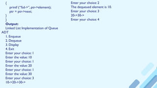 {
printf (“%d->”, ptr->element);
ptr = ptr->next;
}
}
Output:
Linked List Implementation of Queue
ADT
1. Enqueue
2. Dequeue
3. Display
4. Exit
Enter your choice: 1
Enter the value: 10
Enter your choice: 1
Enter the value: 20
Enter your choice: 1
Enter the value: 30
Enter your choice: 3
10->20->30->
Enter your choice: 2
The dequeued element is 10.
Enter your choice: 3
20->30->
Enter your choice: 4
 