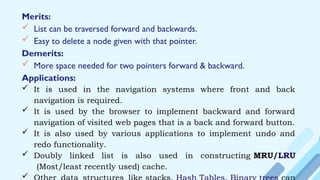 Merits:
 List can be traversed forward and backwards.
 Easy to delete a node given with that pointer.
Demerits:
 More space needed for two pointers forward & backward.
Applications:
 It is used in the navigation systems where front and back
navigation is required.
 It is used by the browser to implement backward and forward
navigation of visited web pages that is a back and forward button.
 It is also used by various applications to implement undo and
redo functionality.
 Doubly linked list is also used in constructing MRU/LRU
(Most/least recently used) cache.

 