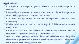 Applications:
 It is used in the navigation systems where front and back navigation is
required.
 It is used by the browser to implement backward and forward navigation of
visited web pages that is a back and forward button.
 It is also used by various applications to implement undo and redo
functionality.
 Doubly linked list is also used in constructing MRU/LRU (Most/least recently
used) cache.
 Other data structures like stacks, Hash Tables, Binary trees can also be
constructed or programmed using a doubly-linked list.
 Also in many operating systems, the thread scheduler (the thing that
chooses what process needs to run at which time) maintains a doubly-linked
list of all processes running at that time.
 