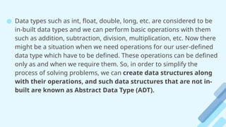 ● Data types such as int, float, double, long, etc. are considered to be
in-built data types and we can perform basic operations with them
such as addition, subtraction, division, multiplication, etc. Now there
might be a situation when we need operations for our user-defined
data type which have to be defined. These operations can be defined
only as and when we require them. So, in order to simplify the
process of solving problems, we can create data structures along
with their operations, and such data structures that are not in-
built are known as Abstract Data Type (ADT).
 