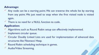 Advantage:
 Any node can be a starting point.We can traverse the whole list by starting
from any point. We just need to stop when the first visited node is visited
again.
 There is no need for a NULL function to code.
Application:
 Algorithms such as Round Robin setup can effectively implemented.
 Implement circular queue.
 Circular Doubly Linked Lists are used for implementation of advanced data
structures like Fibonacci Heap.
 Round Robin scheduling technique in games.
 Audio/Video Streaming.
 