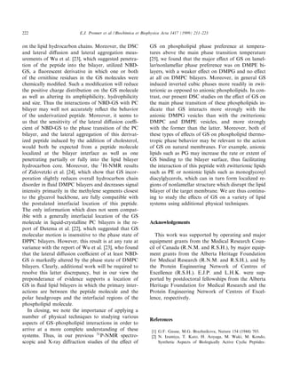 222                       E.J. Prenner et al. / Biochimica et Biophysica Acta 1417 (1999) 211^223


on the lipid hydrocarbon chains. Moreover, the DSC              GS on phospholipid phase preference at tempera-
and lateral di¡usion and lateral aggregation meas-              tures above the main phase transition temperature
urements of Wu et al. [23], which suggested penetra-            [25], we found that the major e¡ect of GS on lamel-
tion of the peptide into the bilayer, utilized NBD-             lar/nonlamellar phase preference was on DMPE bi-
GS, a £uorescent derivative in which one or both                layers, with a weaker e¡ect on DMPG and no e¡ect
of the ornithine residues in the GS molecules were              at all on DMPC bilayers. Moreover, in general GS
chemically modi¢ed. Such a modi¢cation will reduce              induced inverted cubic phases more readily in zwit-
the positive charge distribution on the GS molecule             terionic as opposed to anionic phospholipids. In con-
as well as altering its amphiphilicity, hydrophilicity          trast, our present DSC studies on the e¡ect of GS on
and size. Thus the interactions of NBD-GS with PC               the main phase transition of these phospholipids in-
bilayer may well not accurately re£ect the behavior             dicate that GS interacts more strongly with the
of the underivatized peptide. Moreover, it seems to             anionic DMPG vesicles than with the zwitterionic
us that the sensitivity of the lateral di¡usion coe¤-           DMPC and DMPE vesicles, and more strongly
cient of NBD-GS to the phase transition of the PC               with the former than the latter. Moreover, both of
bilayer, and the lateral aggregation of this derivat-           these types of e¡ects of GS on phospholipid thermo-
ized peptide induced by the addition of cholesterol,            tropic phase behavior may be relevant to the action
would both be expected from a peptide molecule                  of GS on natural membranes. For example, anionic
localized at the bilayer interface as well as one               lipids such as PG may increase the rate or extent of
penetrating partially or fully into the lipid bilayer           GS binding to the bilayer surface, thus facilitating
hydrocarbon core. Moreover, the 2 H-NMR results                 the interaction of this peptide with zwitterionic lipids
of Zidovetzki et al. [24], which show that GS incor-            such as PE or nonionic lipids such as monoglycosyl
poration slightly reduces overall hydrocarbon chain             diacylglycerols, which can in turn form localized re-
disorder in £uid DMPC bilayers and decreases signal             gions of nonlamellar structure which disrupt the lipid
intensity primarily in the methylene segments closest           bilayer of the target membrane. We are thus continu-
to the glycerol backbone, are fully compatible with             ing to study the e¡ects of GS on a variety of lipid
the postulated interfacial location of this peptide.            systems using additional physical techniques.
The only information which does not seem compat-
ible with a generally interfacial location of the GS
molecule in liquid-crystalline PC bilayers is the re-           Acknowledgements
port of Datema et al. [22], which suggested that GS
molecular motion is insensitive to the phase state of              This work was supported by operating and major
DPPC bilayers. However, this result is at any rate at           equipment grants from the Medical Research Coun-
variance with the report of Wu et al. [23], who found           cil of Canada (R.N.M. and R.S.H.), by major equip-
that the lateral di¡usion coe¤cient of at least NBD-            ment grants from the Alberta Heritage Foundation
GS is markedly altered by the phase state of DMPC               for Medical Research (R.N.M. and R.S.H.), and by
bilayers. Clearly, additional work will be required to          the Protein Engineering Network of Centres of
resolve this latter discrepancy, but in our view the            Excellence (R.S.H.). E.J.P. and L.H.K. were sup-
preponderance of evidence supports a location of                ported by postdoctoral fellowships from the Alberta
GS in £uid lipid bilayers in which the primary inter-           Heritage Foundation for Medical Research and the
actions are between the peptide molecule and the                Protein Engineering Network of Centres of Excel-
polar headgroups and the interfacial regions of the             lence, respectively.
phospholipid molecule.
   In closing, we note the importance of applying a
number of physical techniques to studying various
                                                                References
aspects of GS^phospholipid interactions in order to
arrive at a more complete understanding of these                 [1] G.F. Gause, M.G. Brazhnikova, Nature 154 (1944) 703.
systems. Thus, in our previous 31 P-NMR spectro-                 [2] N. Izumiya, T. Kato, H. Aoyaga, M. Waki, M. Kondo,
scopic and X-ray di¡raction studies of the e¡ect of                  Synthetic Aspects of Biologically Active Cyclic Peptides:
 