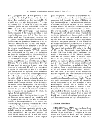 E.J. Prenner et al. / Biochimica et Biophysica Acta 1417 (1999) 211^223                    213


et al. [23] suggested that GS must penetrate at least           polar headgroups. This research is intended to pro-
partially into the hydrophobic core of the host lipid           vide basic information on the sensitivity of various
bilayer. This conclusion was later supported by Zi-             membrane lipid classes to the action of GS and on
dovetzki et al. [24], who demonstrated by 2 H-NMR               how these are a¡ected by variations in the structure
spectroscopy that GS alters the orientational order             of the peptide molecule. Because the lipid composi-
parameter pro¢le of the hydrocarbon chains of                   tions of bacterial and eucaryotic cell membranes are
DMPC, at least at low lipid/protein ratios (5.5:1),             quite di¡erent and because antimicrobial and hemo-
and by 31 P-NMR spectroscopy, which suggested                   lytic activities can be at least partially dissociated in
that the structure of the bilayer is abolished at even          GS analogs [4], such information could potentially be
lower lipid/peptide ratios (2.7:1). Thus these early            used in the design of more therapeutically useful GS
studies, which were done exclusively on zwitterionic            derivatives. In fact, our recent work has shown for
PC systems, failed to resolve either the issue of the           the ¢rst time that GS does exhibit an appreciable
location of GS in lipid model membranes or the na-              lipid polar headgroup speci¢city, at least as regards
ture of its interactions with the host lipid bilayer.           the lamellar/nonlamellar phase behavior of various
   We have recently studied the e¡ect of GS on the              glycerophospho- and sphingophospholipids [25].
thermotropic phase behavior of a variety of synthetic           The present high-sensitivity DSC study of the e¡ect
phospholipids using primarily 31 P-NMR spectros-                of GS on the thermotropic phase behavior of
copy supplemented by DSC and X-ray di¡raction.                  DMPC, DMPE and DMPG bilayer membranes rep-
We found that at physiologically relevant concentra-            resents a continuation of this research program.
tions of GS (lipid/protein ratios of 25:1), GS does             Since PCs are virtually absent in bacterial mem-
not a¡ect the lamellar phase preference of the zwit-            branes but are generally the most abundant phos-
terionic lipids PC and SpM nor of the anionic lipids            pholipid in eucaryotic plasma membranes, DMPC
DPG and PS, even at high temperatures. However,                 can serve as a model for the surface membrane of
GS was found to potentiate inverted cubic phase                 the cells of higher animals, particularly so since PCs
formation in zwitterionic PE and, to a lesser extent,           are typically found primarily in the outer monolayer
in anionic PG dispersions, as well as in total polar            of the lipid bilayer of such membranes. Similarly,
lipid extracts from the glycolipid-based membranes              PGs are absent in eukaryotic plasma membranes
of Acholeplasma laidlawii and from the phospholip-              but are ubiquitous and often abundant in bacterial
id-based membranes of Escherichia coli. Moreover,               membranes, so that DMPG can serve as a good
the ability of GS to induce nonlamellar phase for-              model for the bacterial membrane. Finally, PEs are
mation was found to increase with the intrinsic non-            also major components of virtually all eukaryotic
lamellar phase-forming propensity of the PE molec-              plasma membranes but are also abundant in most
ular species studied. We suggested that the ability of          Gram-negative bacteria and in members of the
GS to induce localized regions of high curvature                Gram-positive Bacillus genus of bacteria as well.
stress in the lipid bilayers of biological membranes            However, in eukaryotic cell membranes PEs are usu-
may be relevant to the mechanism by which this                  ally enriched in the inner monolayer of the lipid bi-
peptide disrupts cell membranes.                                layer. Thus information gained from a study of
   It thus seems likely that interactions between GS            DMPE may be applicable to both bacterial and ani-
and biological membranes will vary markedly with                mal plasma membranes, but especially to the former.
the physical properties, and thus with the lipid com-
position, of the target membrane. Also, because lipid
polar headgroups essentially determine the surface              2. Materials and methods
properties of biological membranes, interactions be-
tween GS and biological membranes should be par-                   DMPC, DMPE and DMPG were purchased from
ticularly sensitive to membrane lipid polar head-               Avanti Polar Lipids (Alabaster, AL) and were used
group composition. We are thus studying the                     without further puri¢cation. Gramicidin S was ob-
nature of the interactions of GS with lipid bilayer             tained from Sigma (St. Louis, MO) and dissolved
model membranes which contain a wide range of                   in pure ethanol and stored at 320³C. The lipid stock
 