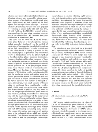 214                        E.J. Prenner et al. / Biochimica et Biophysica Acta 1417 (1999) 211^223


solutions were dissolved in redistilled methanol. Lip-           phase behavior in a system exhibiting highly cooper-
id/peptide mixtures were prepared by mixing appro-               ative lipid phase transitions and to minimize the ther-
priate amounts of the lipid and peptide stock solu-              mal history dependence of the system, lipid^peptide
tions, drying under N2 , and exposure of the lipid/              complexes were prepared as described above and
peptide ¢lms to high vacuum overnight. The multi-                then these complexes were hydrated to produce large
lamellar GS-containing vesicles were then prepared               multilamellar vesicles in which the GS was presum-
by vortexing in excess bu¡er (10 mM Tris^HCl,                    ably uniformly distributed among the various bi-
100 mM NaCl and 2 mM EDTA) normally at tem-                      layers. In this way we could accurately measure the
peratures above the main phase transition tempera-               e¡ects of very small amounts of GS on phospholipid
ture of the phospholipid. All chemicals were pur-                thermotropic phase behavior while minimizing,
chased from BDH (Toronto, Ont.).                                 although not entirely eliminating, any thermal his-
   We found that the e¡ects of GS on the thermo-                 tory dependence of the sample. This latter e¡ect
tropic phase behavior of the phospholipid vesicles               was obviated by performing three heating and cool-
studied depended signi¢cantly on the method of                   ing cycles in the DSC instrument before collecting
preparation of these peptide^phospholipid complexes              data.
and on their thermal history. In order to mimic the                 The calorimetry was performed on a Microcal
in vivo e¡ects of GS as closely as possible, we ini-             MC-2 high-sensitivity Di¡erential Scanning Calorim-
tially added peptide to preformed large unilamellar              eter (Microcal, Northampton, MA). For all samples
vesicles at temperatures above the phospholipid gel              a scan rate of 10³C/h was used. Sample runs were
to liquid-crystalline phase transition temperature.              repeated at least three times to ensure reproducibil-
However, the chain-melting phase transition of these             ity. Data acquisition and analysis was done using
large unilamellar vesicles was so broad, even in the             Microcal's DA-2 and Origin software (Microcal).
absence of peptide, that the e¡ects of the addition of           The total lipid concentrations used for the DSC anal-
smaller quantities of GS on phospholipid thermo-                 yses were about 0.5 mg/ml, providing for full hydra-
tropic phase behavior could not be accurately deter-             tion for the GS^phospholipid mixtures. Samples con-
mined. Moreover, the e¡ects of the addition of larger            taining GS alone, dissolved in bu¡er at peptide
amounts of GS to these vesicles varied considerably              concentrations corresponding to those of the highest
with the number of heating and cooling scans per-                peptide/lipid molar ratios studied (1:10), exhibited
formed, presumably because GS can cause vesicular                no thermal events over the temperature range 0^
lysis and fusion at higher concentrations, allowing              90³C. This indicates that GS does not denature
the peptide access to both surfaces of the lipid bi-             over this temperature range and that the endother-
layer. Alternatively, when small amounts of GS are               mic events observed in this study arise exclusively
added to preformed large multilamellar vesicles,                 from phase transitions of the phospholipid vesicles.
which exhibit much more cooperative phase transi-
tions in the absence of peptide, only very small ef-
fects on phospholipid thermotropic phase behavior                3. Results
were observed, probably because GS was interacting
only with the outer monolayer of the single bilayer              3.1. Thermotropic phase behavior of GS/DMPC
on the surface of these multilamellar vesicles. Again,                mixtures
when larger amounts of peptide were added to these
systems, the characteristic e¡ects of GS on the ther-               DSC heating endotherms illustrating the e¡ects of
motropic phase behavior of the multilamellar phos-               GS on the thermotropic phase behavior of large,
pholipid vesicles became increasingly more marked                multilamellar vesicles of DMPC alone are presented
with each DSC heating and cooling cycle, presum-                 in Fig. 1. Aqueous dispersions of DMPC alone,
ably because the peptide was progressively gaining               when not extensively annealed at low temperatures,
access to the surfaces of bilayers which were initially          exhibit only two endothermic events, a less energetic
inaccessible. Thus, in order to maximize the observ-             pretransition near 14³C and a more energetic main
able e¡ects of GS on phospholipid thermotropic                   transition near 24³C. Under these conditions a sub-
 