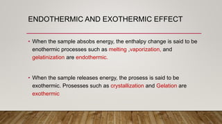 ENDOTHERMIC AND EXOTHERMIC EFFECT
• When the sample absobs energy, the enthalpy change is said to be
enothermic processes such as melting ,vaporization, and
gelatinization are endothermic.
• When the sample releases energy, the prosess is said to be
exothermic. Prosesses such as crystallization and Gelation are
exothermic
 
