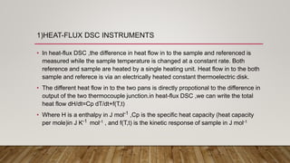 1)HEAT-FLUX DSC INSTRUMENTS
• In heat-flux DSC ,the difference in heat flow in to the sample and referenced is
measured while the sample temperature is changed at a constant rate. Both
reference and sample are heated by a single heating unit. Heat flow in to the both
sample and referece is via an electrically heated constant thermoelectric disk.
• The different heat flow in to the two pans is directly propotional to the difference in
output of the two thermocouple junction.in heat-flux DSC ,we can write the total
heat flow dH/dt=Cp dT/dt+f(T,t)
• Where H is a enthalpy in J mol-1 ,Cp is the specific heat capacity (heat capacity
per mole)in J K-1 mol-1 , and f(T,t) is the kinetic response of sample in J mol-1
 