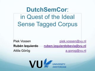 DutchSemCor:
in Quest of the Ideal
Sense Tagged Corpus
Piek Vossen piek.vossen@vu.nl
Rubén Izquierdo ruben.izquierdobevia@vu.nl
Attila Görög a.gorog@vu.nl
 