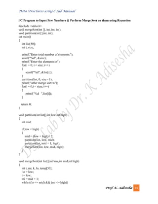 Data Structures using C Lab Manual
Prof. K. Adisesha 15
//C Program to Input Few Numbers & Perform Merge Sort on them using Recursion
#include <stdio.h>
void mergeSort(int [], int, int, int);
void partition(int [],int, int);
int main()
{
int list[50];
int i, size;
printf("Enter total number of elements:");
scanf("%d", &size);
printf("Enter the elements:n");
for(i = 0; i < size; i++)
{
scanf("%d", &list[i]);
}
partition(list, 0, size - 1);
printf("After merge sort:n");
for(i = 0;i < size; i++)
{
printf("%d ",list[i]);
}
return 0;
}
void partition(int list[],int low,int high)
{
int mid;
if(low < high)
{
mid = (low + high) / 2;
partition(list, low, mid);
partition(list, mid + 1, high);
mergeSort(list, low, mid, high);
}
}
void mergeSort(int list[],int low,int mid,int high)
{
int i, mi, k, lo, temp[50];
lo = low;
i = low;
mi = mid + 1;
while ((lo <= mid) && (mi <= high))
 