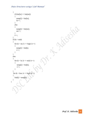 Data Structures using C Lab Manual
Prof. K. Adisesha 16
{
if (list[lo] <= list[mi])
{
temp[i] = list[lo];
lo++;
}
else
{
temp[i] = list[mi];
mi++;
}
i++;
}
if (lo > mid)
{
for (k = mi; k <= high; k++)
{
temp[i] = list[k];
i++;
}
}
else
{
for (k = lo; k <= mid; k++)
{
temp[i] = list[k];
i++;
}
}
for (k = low; k <= high; k++)
{
list[k] = temp[k];
}
}
 