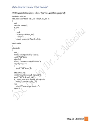 Data Structures using C Lab Manual
Prof. K. Adisesha 17
// C Program to implement Linear Search Algorithm recursively
#include<stdio.h>
int Linear_search(int arr[], int Search_ele, int n)
{
int i;
static int temp=0;
if(n>0)
{
i=n-1;
if(arr[i]==Search_ele)
temp=1;
Linear_search(arr,Search_ele,i);
}
return temp;
}
int main()
{
int n,j;
printf("Enter your array size:");
scanf("%d",&n);
int arr[n];
printf("Enter the Array Element:");
for(j=0;j<n;j++)
{
scanf("%d",&arr[j]);
}
int Search_ele;
printf("Enter the search element:");
scanf("%d",&Search_ele);
if(Linear_search(arr,Search_ele,n)==1)
printf("Element found....");
else
printf("Element not found....");
return 0;
}
 