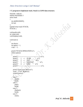 Data Structures using C Lab Manual
Prof. K. Adisesha 19
// C program to implement stack. Stack is a LIFO data structure.
#include <stdio.h>
#define MAXSIZE 5
struct stack
{
int stk[MAXSIZE];
int top;
};
typedef struct stack STACK;
STACK s;
void push(void);
int pop(void);
void display(void);
void main ()
{
int choice;
int option = 1;
s.top = -1;
printf ("STACK OPERATIONn");
while (option)
{
printf ("------------------------------------------n");
printf (" 1 --> PUSH n");
printf (" 2 --> POP n");
printf (" 3 --> DISPLAY n");
printf (" 4 --> EXIT n");
printf ("------------------------------------------n");
printf ("Enter your choicen");
scanf ("%d", &choice);
switch (choice)
{
case 1:
push();
break;
case 2:
pop();
break;
case 3:
display();
break;
case 4:
return;
 
