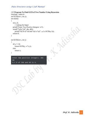 Data Structures using C Lab Manual
Prof. K. Adisesha 2
// C Program To Find GCD of Two Number Using Recursion
#include <stdio.h>
int GCD(int x, int y);
int main()
{
int a, b;
// Asking for Input
printf("Enter Two Positive Integers: n");
scanf("%dn %d", &a, &b);
printf("GCD of %d and %d is %d.", a, b, GCD(a, b));
return 0;
}
int GCD(int x, int y)
{
if( y != 0)
return GCD(y, x % y);
else
return x;
}
 
