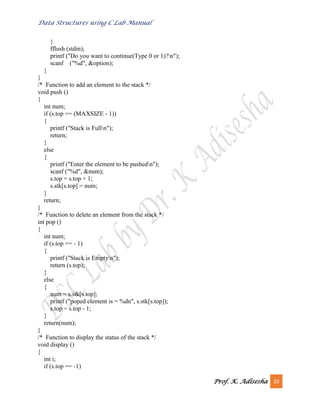 Data Structures using C Lab Manual
Prof. K. Adisesha 20
}
fflush (stdin);
printf ("Do you want to continue(Type 0 or 1)?n");
scanf ("%d", &option);
}
}
/* Function to add an element to the stack */
void push ()
{
int num;
if (s.top == (MAXSIZE - 1))
{
printf ("Stack is Fulln");
return;
}
else
{
printf ("Enter the element to be pushedn");
scanf ("%d", &num);
s.top = s.top + 1;
s.stk[s.top] = num;
}
return;
}
/* Function to delete an element from the stack */
int pop ()
{
int num;
if (s.top == - 1)
{
printf ("Stack is Emptyn");
return (s.top);
}
else
{
num = s.stk[s.top];
printf ("poped element is = %dn", s.stk[s.top]);
s.top = s.top - 1;
}
return(num);
}
/* Function to display the status of the stack */
void display ()
{
int i;
if (s.top == -1)
 