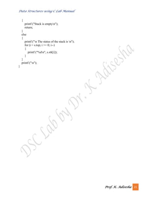 Data Structures using C Lab Manual
Prof. K. Adisesha 21
{
printf ("Stack is emptyn");
return;
}
else
{
printf ("n The status of the stack is n");
for (i = s.top; i >= 0; i--)
{
printf ("%dn", s.stk[i]);
}
}
printf ("n");
}
 