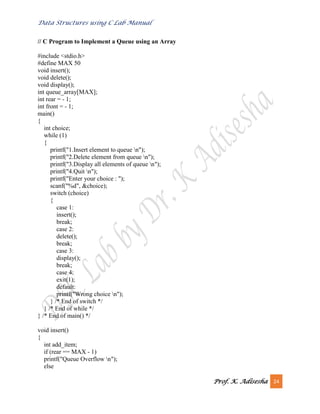 Data Structures using C Lab Manual
Prof. K. Adisesha 24
// C Program to Implement a Queue using an Array
#include <stdio.h>
#define MAX 50
void insert();
void delete();
void display();
int queue_array[MAX];
int rear = - 1;
int front = - 1;
main()
{
int choice;
while (1)
{
printf("1.Insert element to queue n");
printf("2.Delete element from queue n");
printf("3.Display all elements of queue n");
printf("4.Quit n");
printf("Enter your choice : ");
scanf("%d", &choice);
switch (choice)
{
case 1:
insert();
break;
case 2:
delete();
break;
case 3:
display();
break;
case 4:
exit(1);
default:
printf("Wrong choice n");
} /* End of switch */
} /* End of while */
} /* End of main() */
void insert()
{
int add_item;
if (rear == MAX - 1)
printf("Queue Overflow n");
else
 