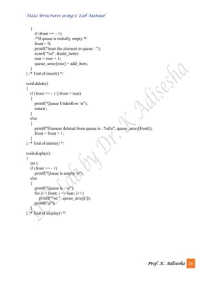 Data Structures using C Lab Manual
Prof. K. Adisesha 25
{
if (front == - 1)
/*If queue is initially empty */
front = 0;
printf("Inset the element in queue : ");
scanf("%d", &add_item);
rear = rear + 1;
queue_array[rear] = add_item;
}
} /* End of insert() */
void delete()
{
if (front == - 1 || front > rear)
{
printf("Queue Underflow n");
return ;
}
else
{
printf("Element deleted from queue is : %dn", queue_array[front]);
front = front + 1;
}
} /* End of delete() */
void display()
{
int i;
if (front == - 1)
printf("Queue is empty n");
else
{
printf("Queue is : n");
for (i = front; i <= rear; i++)
printf("%d ", queue_array[i]);
printf("n");
}
} /* End of display() */
 