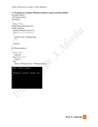Data Structures using C Lab Manual
Prof. K. Adisesha 4
// C Program to Compute fibonacci numbers using recursion method
#include<stdio.h>
int Fibonacci(int);
int main()
{
int n, i = 0, c;
printf("Enter total termsn");
scanf("%d",&n);
printf("Fibonacci seriesn");
for ( c = 1 ; c <= n ; c++ )
{
printf("%dn", Fibonacci(i));
i++;
}
return 0;
}
int Fibonacci(int n)
{
if ( n == 0 )
return 0;
else if ( n == 1 )
return 1;
else
return ( Fibonacci(n-1) + Fibonacci(n-2) );
}
 