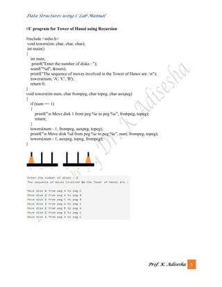 Data Structures using C Lab Manual
Prof. K. Adisesha 5
//C program for Tower of Hanoi using Recursion
#include <stdio.h>
void towers(int, char, char, char);
int main()
{
int num;
printf("Enter the number of disks : ");
scanf("%d", &num);
printf("The sequence of moves involved in the Tower of Hanoi are :n");
towers(num, 'A', 'C', 'B');
return 0;
}
void towers(int num, char frompeg, char topeg, char auxpeg)
{
if (num == 1)
{
printf("n Move disk 1 from peg %c to peg %c", frompeg, topeg);
return;
}
towers(num - 1, frompeg, auxpeg, topeg);
printf("n Move disk %d from peg %c to peg %c", num, frompeg, topeg);
towers(num - 1, auxpeg, topeg, frompeg);
}
 